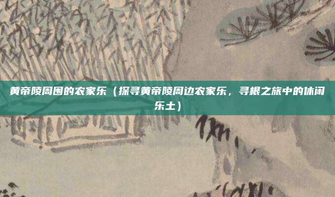 黄帝陵周围的农家乐(探寻黄帝陵周边农家乐,寻根之旅中的休闲乐土)