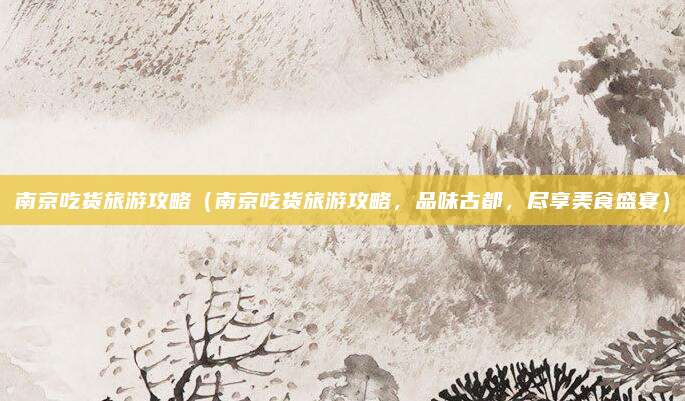 南京吃货旅游攻略(南京吃货旅游攻略,品味古都,尽享美食盛宴)