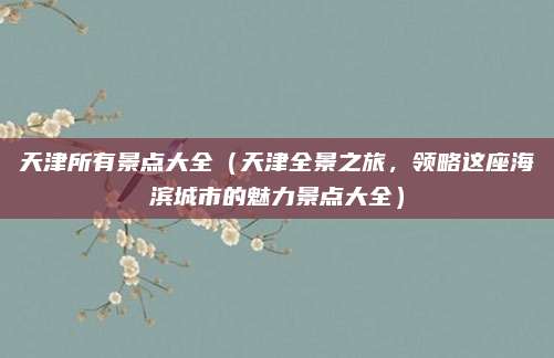 天津所有景点大全（天津全景之旅，领略这座海滨城市的魅力景点大全）