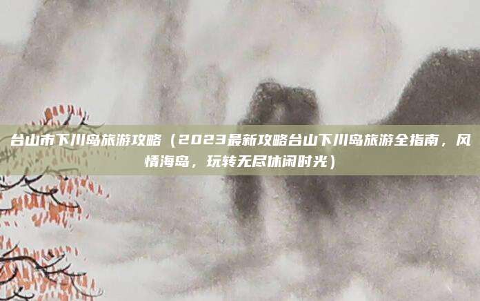 台山市下川岛旅游攻略(2023最新攻略台山下川岛旅游全指南,风情海岛,玩转无尽休闲时光)