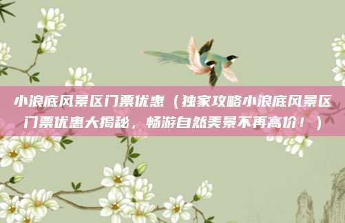 小浪底风景区门票优惠(独家攻略小浪底风景区门票优惠大揭秘,畅游自然美景不再高价!)