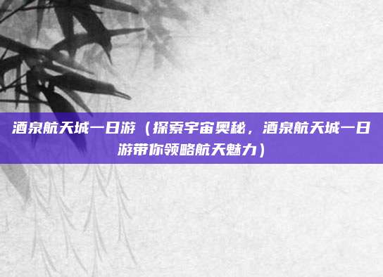 酒泉航天城一日游(探索宇宙奥秘,酒泉航天城一日游带你领略航天魅力)