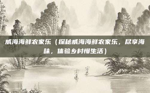 威海海鲜农家乐（探秘威海海鲜农家乐，尽享海味，体验乡村慢生活）