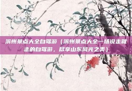 滨州景点大全自驾游（滨州景点大全一场说走就走的自驾游，尽享山东风光之美）