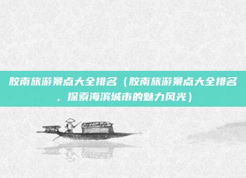 胶南旅游景点大全排名（胶南旅游景点大全排名，探索海滨城市的魅力风光）