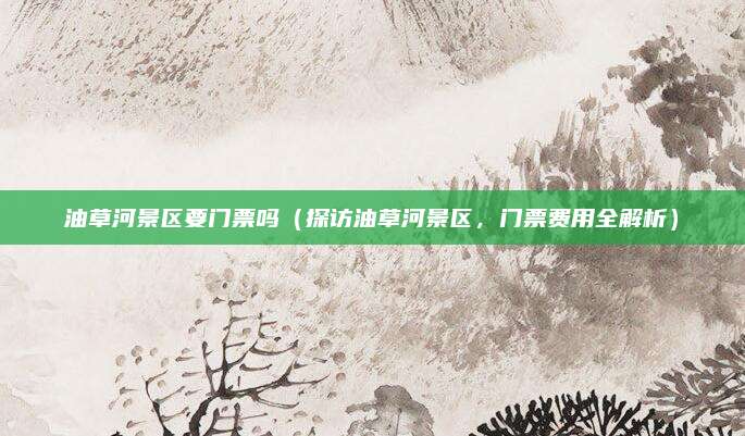 油草河景区要门票吗（探访油草河景区，门票费用全解析）