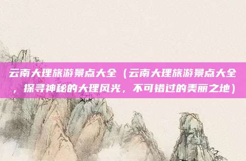 云南大理旅游景点大全(云南大理旅游景点大全,探寻神秘的大理风光,不可错过的美丽之地)