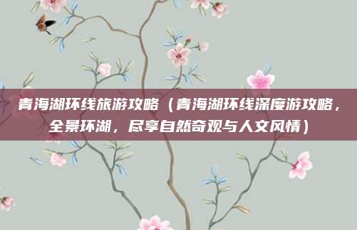 青海湖环线旅游攻略（青海湖环线深度游攻略，全景环湖，尽享自然奇观与人文风情）