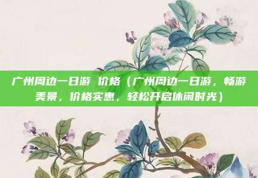 广州周边一日游 价格（广州周边一日游，畅游美景，价格实惠，轻松开启休闲时光）