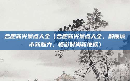合肥新兴景点大全（合肥新兴景点大全，解锁城市新魅力，畅游时尚新地标）