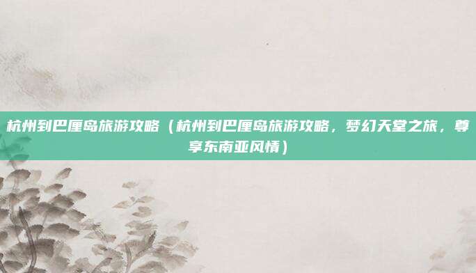 杭州到巴厘岛旅游攻略（杭州到巴厘岛旅游攻略，梦幻天堂之旅，尊享东南亚风情）