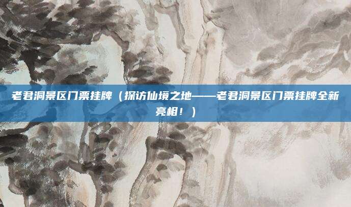 老君洞景区门票挂牌(探访仙境之地——老君洞景区门票挂牌全新亮相!)