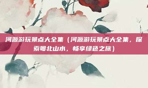 河源游玩景点大全集(河源游玩景点大全集,探索粤北山水,畅享绿色之旅)