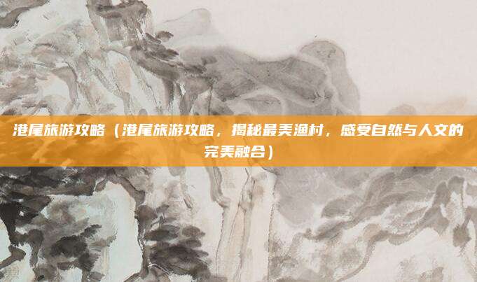 港尾旅游攻略（港尾旅游攻略，揭秘最美渔村，感受自然与人文的完美融合）
