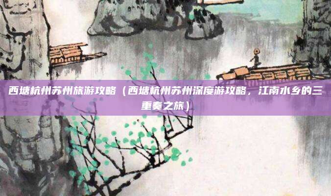 西塘杭州苏州旅游攻略(西塘杭州苏州深度游攻略,江南水乡的三重奏之旅)