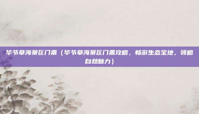 毕节草海景区门票(毕节草海景区门票攻略,畅游生态宝地,领略自然魅力)