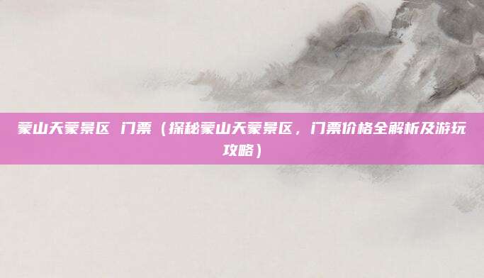 蒙山天蒙景区 门票(探秘蒙山天蒙景区,门票价格全解析及游玩攻略)