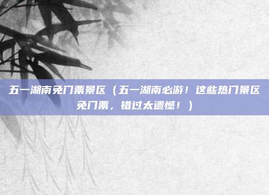 五一湖南免门票景区(五一湖南必游!这些热门景区免门票,错过太遗憾!)