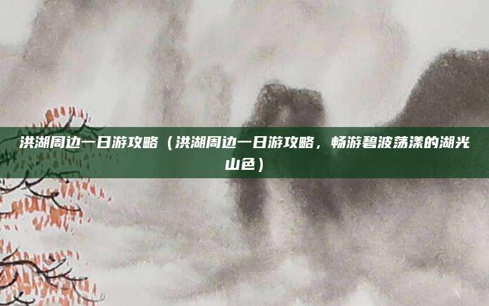 洪湖周边一日游攻略(洪湖周边一日游攻略,畅游碧波荡漾的湖光山色)