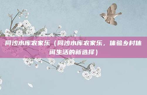 同沙水库农家乐(同沙水库农家乐,体验乡村休闲生活的新选择)
