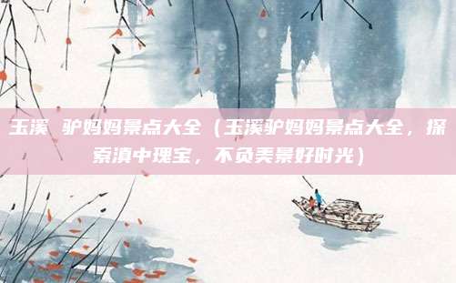 玉溪 驴妈妈景点大全（玉溪驴妈妈景点大全，探索滇中瑰宝，不负美景好时光）