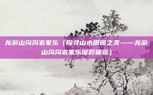 龙游山沟沟农家乐（探寻山水田园之美——龙游山沟沟农家乐度假体验）