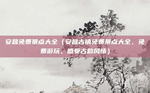 安昌免费景点大全（安昌古镇免费景点大全，免费游玩，感受古韵风情）