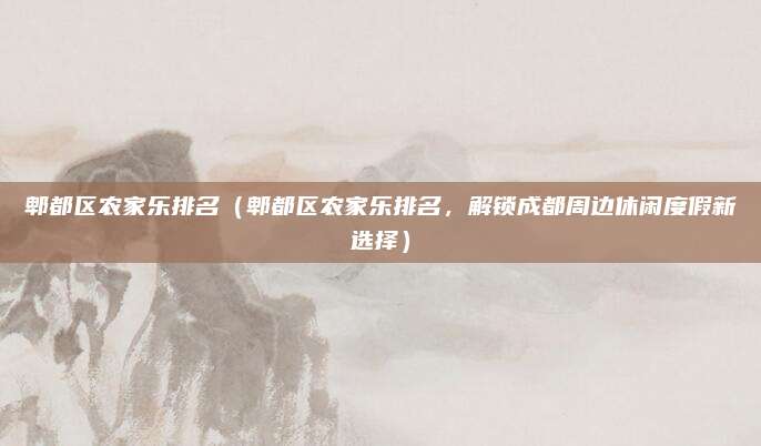 郫都区农家乐排名（郫都区农家乐排名，解锁成都周边休闲度假新选择）