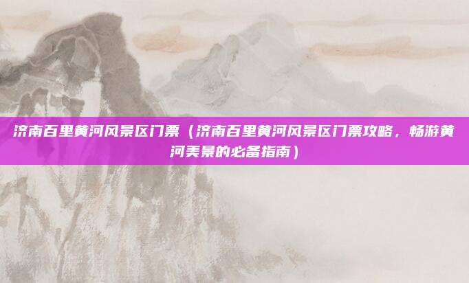 济南百里黄河风景区门票(济南百里黄河风景区门票攻略,畅游黄河美景的必备指南)