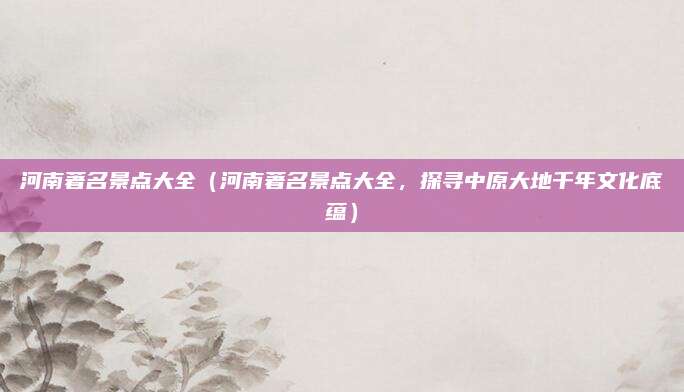 河南著名景点大全（河南著名景点大全，探寻中原大地千年文化底蕴）