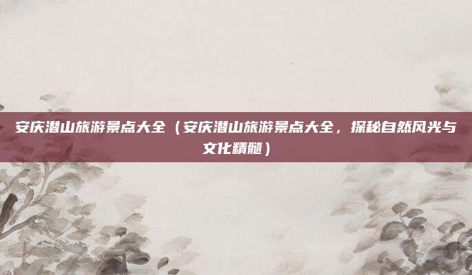 安庆潜山旅游景点大全（安庆潜山旅游景点大全，探秘自然风光与文化精髓）