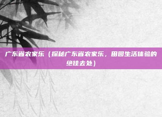 广东省农家乐（探秘广东省农家乐，田园生活体验的绝佳去处）