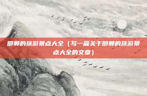 邯郸的旅游景点大全(写一篇关于邯郸的旅游景点大全的文章)