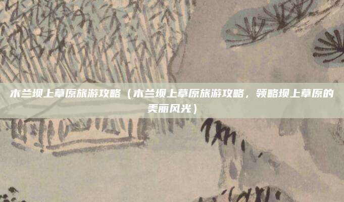 木兰坝上草原旅游攻略（木兰坝上草原旅游攻略，领略坝上草原的美丽风光）