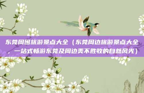 东莞周围旅游景点大全（东莞周边旅游景点大全，一站式畅游东莞及周边美不胜收的自然风光）