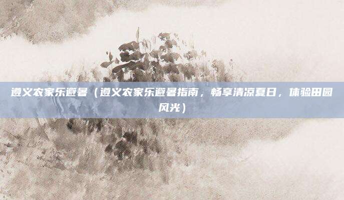 遵义农家乐避暑(遵义农家乐避暑指南,畅享清凉夏日,体验田园风光)