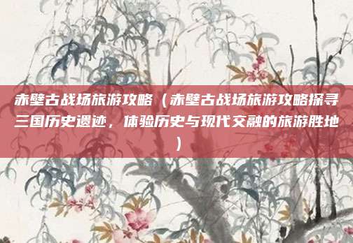 赤壁古战场旅游攻略（赤壁古战场旅游攻略探寻三国历史遗迹，体验历史与现代交融的旅游胜地）