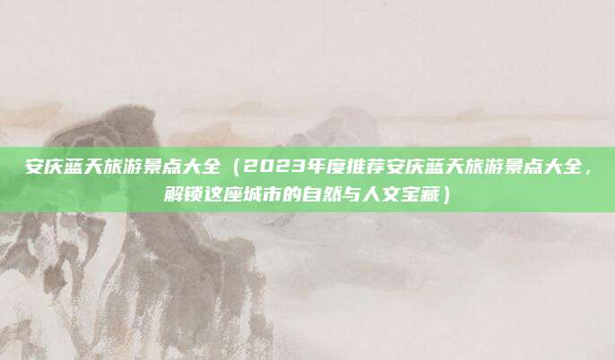 安庆蓝天旅游景点大全(2023年度推荐安庆蓝天旅游景点大全,解锁这座城市的自然与人文宝藏)