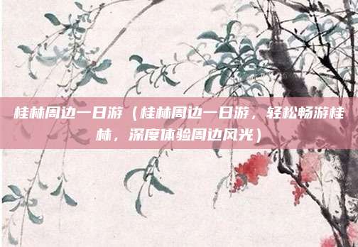 桂林周边一日游(桂林周边一日游,轻松畅游桂林,深度体验周边风光)
