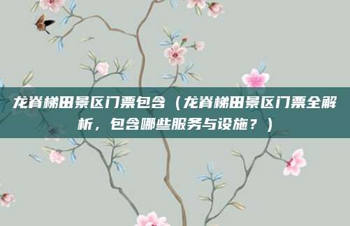 龙脊梯田景区门票包含（龙脊梯田景区门票全解析，包含哪些服务与设施？）