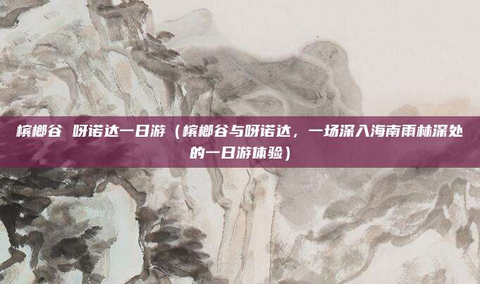 槟榔谷 呀诺达一日游（槟榔谷与呀诺达，一场深入海南雨林深处的一日游体验）