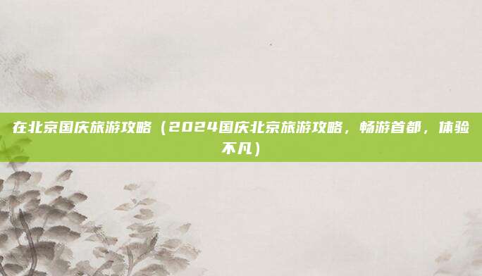 在北京国庆旅游攻略（2024国庆北京旅游攻略，畅游首都，体验不凡）