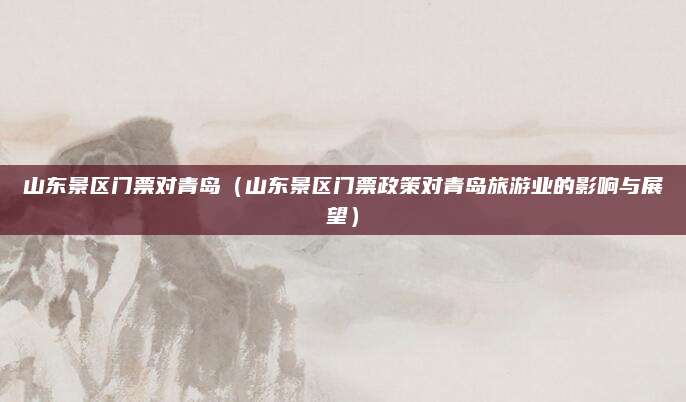 山东景区门票对青岛（山东景区门票政策对青岛旅游业的影响与展望）