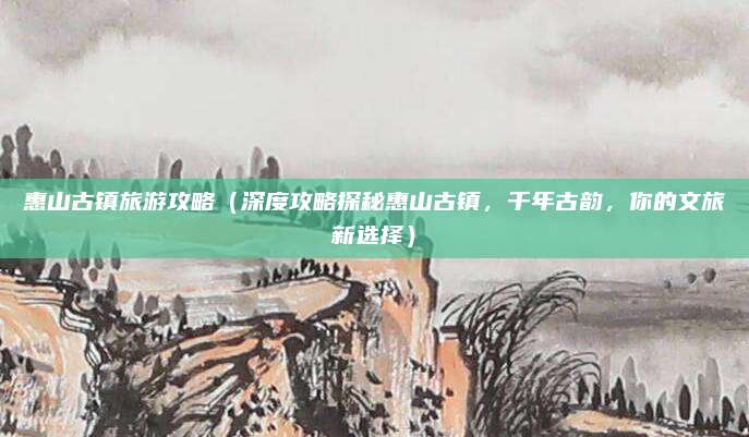 惠山古镇旅游攻略(深度攻略探秘惠山古镇,千年古韵,你的文旅新选择)