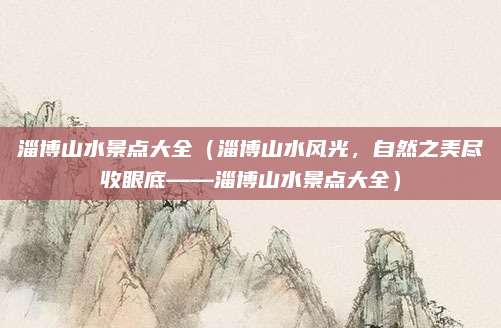 淄博山水景点大全(淄博山水风光,自然之美尽收眼底——淄博山水景点大全)