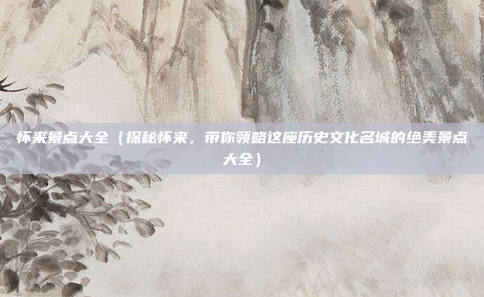 怀来景点大全(探秘怀来,带你领略这座历史文化名城的绝美景点大全)