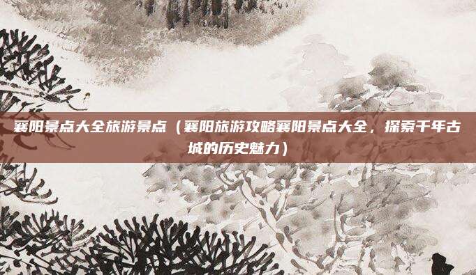 襄阳景点大全旅游景点(襄阳旅游攻略襄阳景点大全,探索千年古城的历史魅力)