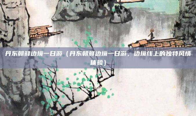 丹东朝鲜边境一日游(丹东朝鲜边境一日游,边境线上的独特风情体验)