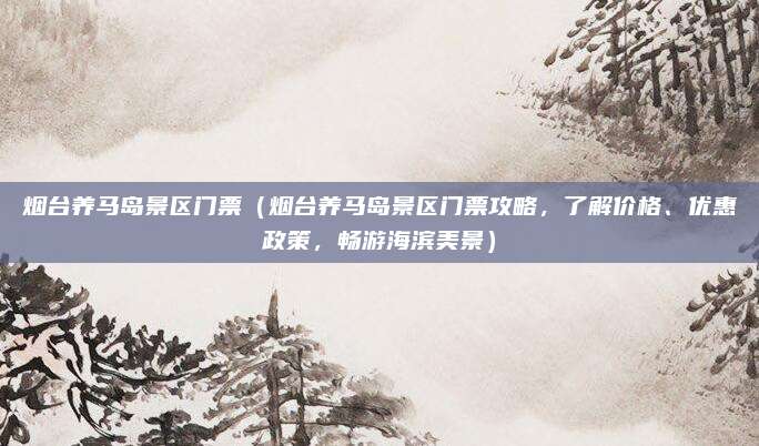 烟台养马岛景区门票(烟台养马岛景区门票攻略,了解价格、优惠政策,畅游海滨美景)