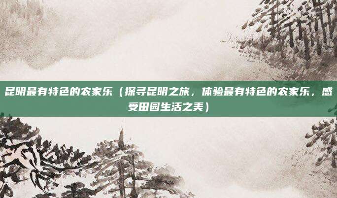 昆明最有特色的农家乐(探寻昆明之旅,体验最有特色的农家乐,感受田园生活之美)